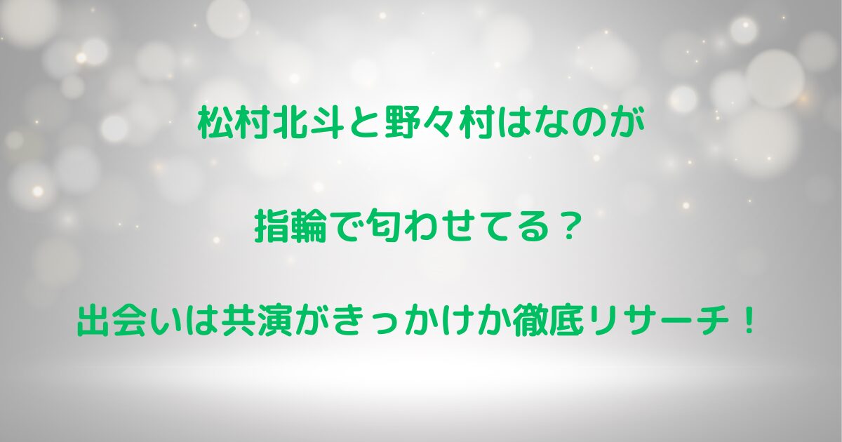 松村北斗と野々村はなのが指輪で匂わせ？出会いは共演がきっかけか徹底調査！