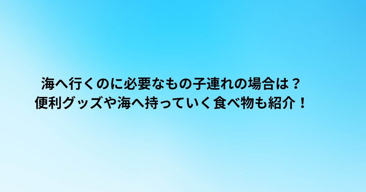 海へ行くのに必要なもの子連れの場合は？便利グッズや海へ持っていく食べ物も紹介！