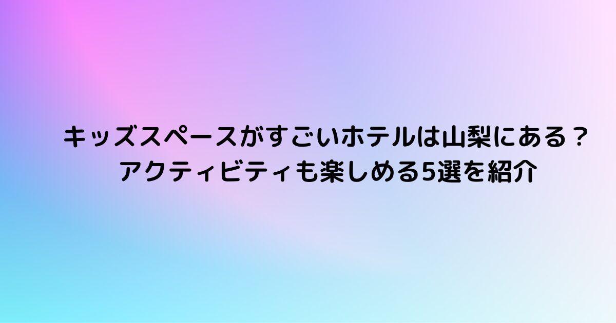 キッズスペースがすごいホテルは山梨にある？アクティビティも楽しめる5選を紹介