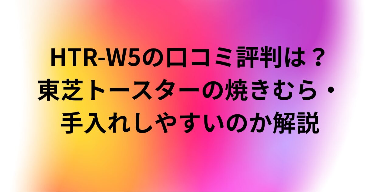 HTR-W5の口コミ評判は？東芝トースターの焼きむら・手入れしやすいのか解説